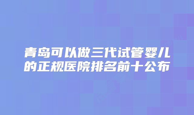 青岛可以做三代试管婴儿的正规医院排名前十公布