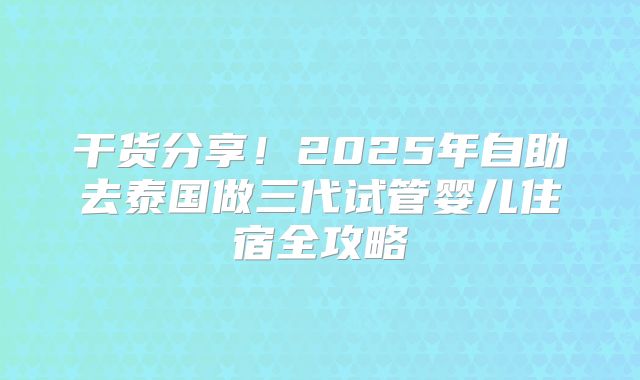 干货分享！2025年自助去泰国做三代试管婴儿住宿全攻略