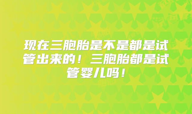 现在三胞胎是不是都是试管出来的！三胞胎都是试管婴儿吗！