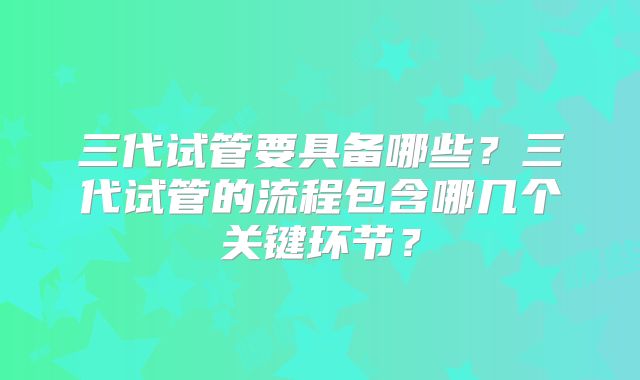 三代试管要具备哪些？三代试管的流程包含哪几个关键环节？