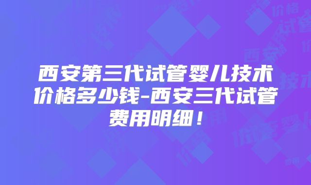 西安第三代试管婴儿技术价格多少钱-西安三代试管费用明细！