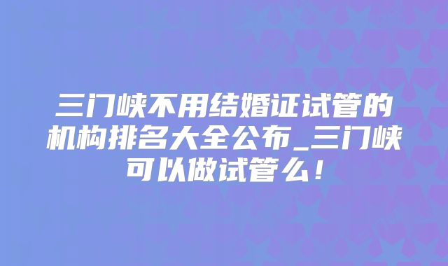 三门峡不用结婚证试管的机构排名大全公布_三门峡可以做试管么！