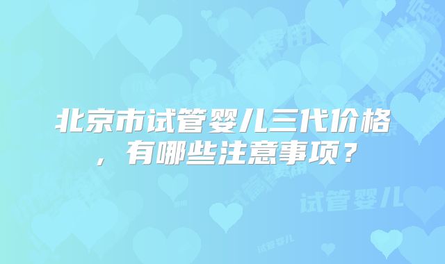 北京市试管婴儿三代价格，有哪些注意事项？