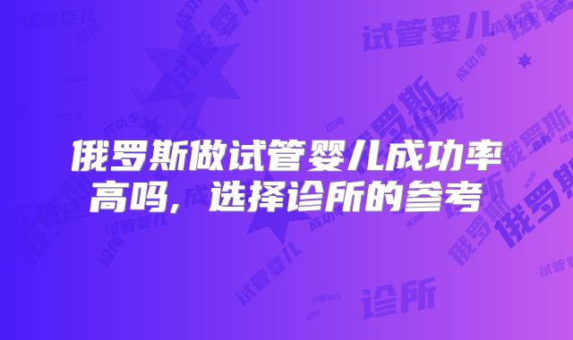 俄罗斯做试管婴儿成功率高吗, 选择诊所的参考