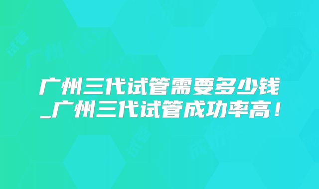 广州三代试管需要多少钱_广州三代试管成功率高！
