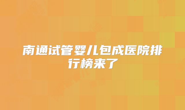 南通试管婴儿包成医院排行榜来了