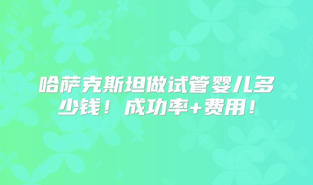 哈萨克斯坦做试管婴儿多少钱！成功率+费用！