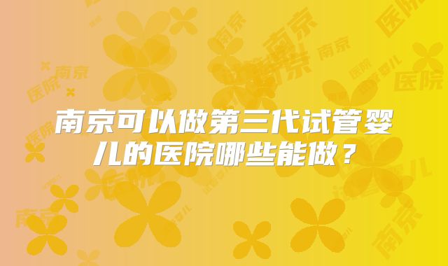 南京可以做第三代试管婴儿的医院哪些能做?