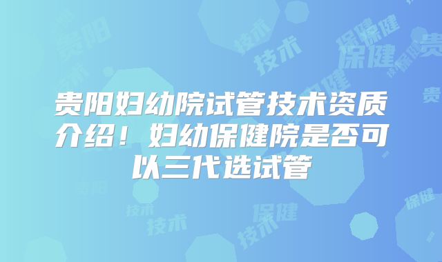 贵阳妇幼院试管技术资质介绍！妇幼保健院是否可以三代选试管