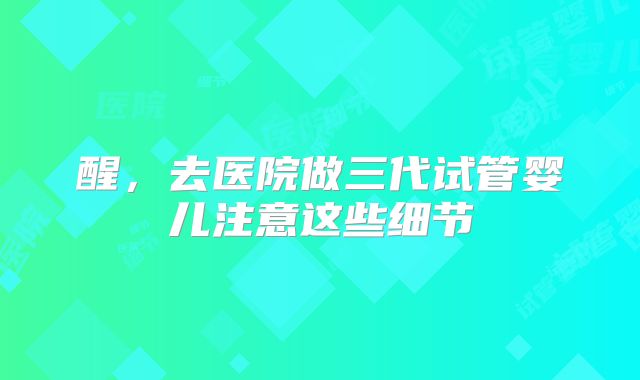 醒，去医院做三代试管婴儿注意这些细节