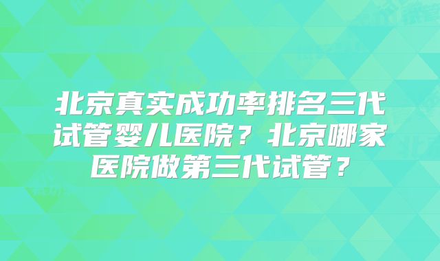 北京真实成功率排名三代试管婴儿医院？北京哪家医院做第三代试管？
