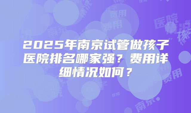 2025年南京试管做孩子医院排名哪家强？费用详细情况如何？