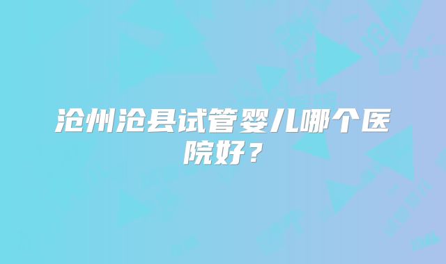沧州沧县试管婴儿哪个医院好?