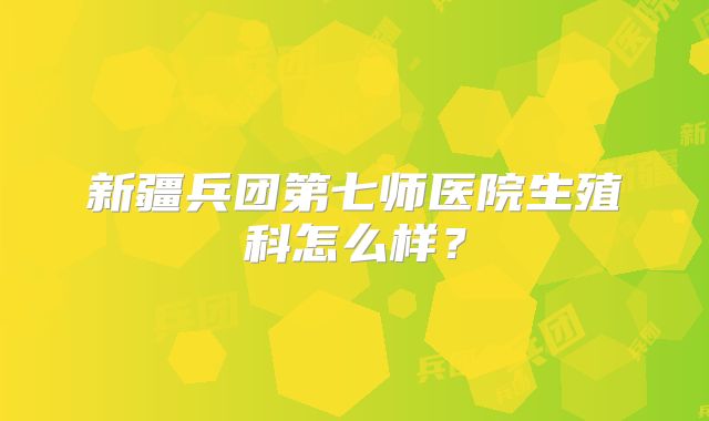 新疆兵团第七师医院生殖科怎么样？