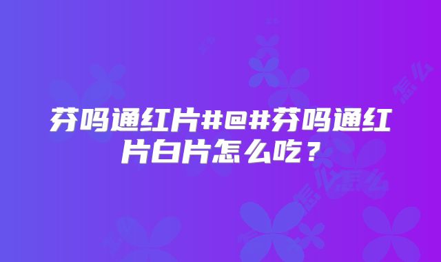 芬吗通红片#@#芬吗通红片白片怎么吃？