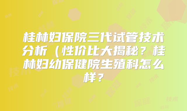 桂林妇保院三代试管技术分析（性价比大揭秘？桂林妇幼保健院生殖科怎么样？