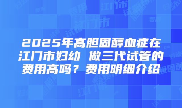 2025年高胆固醇血症在江门市妇幼 做三代试管的费用高吗？费用明细介绍