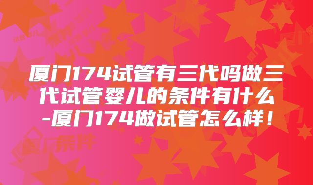 厦门174试管有三代吗做三代试管婴儿的条件有什么-厦门174做试管怎么样！
