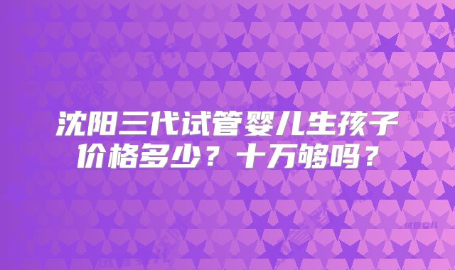 沈阳三代试管婴儿生孩子价格多少？十万够吗？