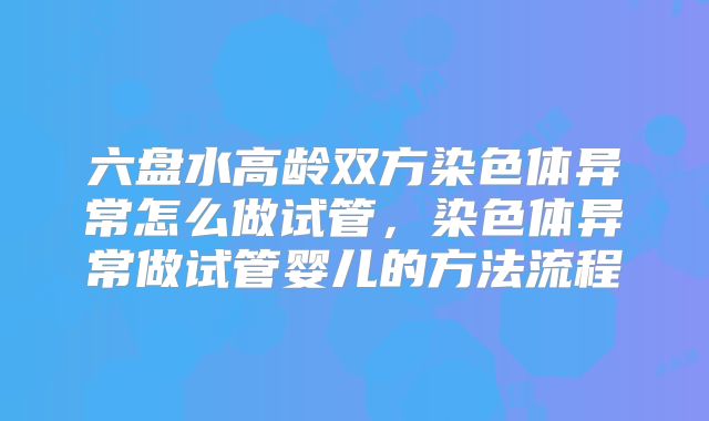 六盘水高龄双方染色体异常怎么做试管，染色体异常做试管婴儿的方法流程
