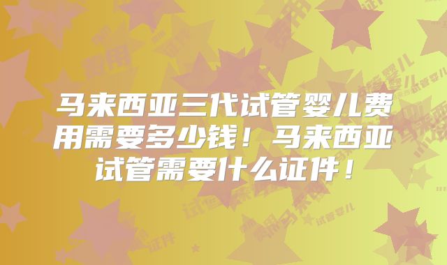 马来西亚三代试管婴儿费用需要多少钱！马来西亚试管需要什么证件！