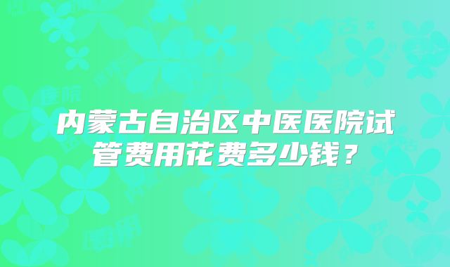 内蒙古自治区中医医院试管费用花费多少钱？