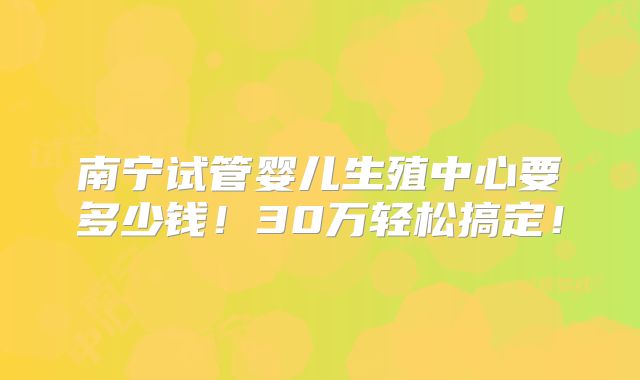 南宁试管婴儿生殖中心要多少钱！30万轻松搞定！