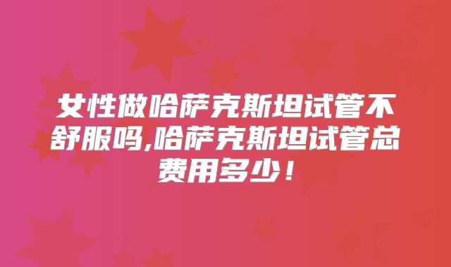 女性做哈萨克斯坦试管不舒服吗,哈萨克斯坦试管总费用多少！