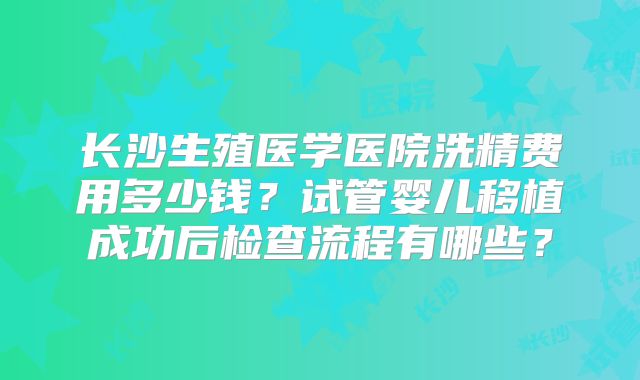 长沙生殖医学医院洗精费用多少钱？试管婴儿移植成功后检查流程有哪些？