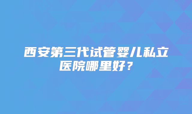 西安第三代试管婴儿私立医院哪里好？