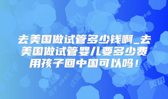 去美国做试管多少钱啊_去美国做试管婴儿要多少费用孩子回中国可以吗!