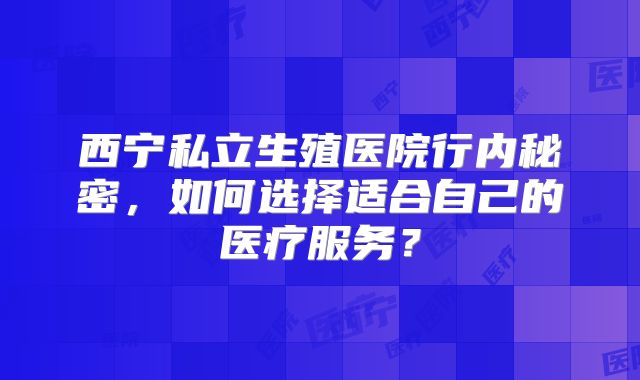 西宁私立生殖医院行内秘密，如何选择适合自己的医疗服务？
