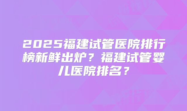 2025福建试管医院排行榜新鲜出炉?福建试管婴儿医院排名?