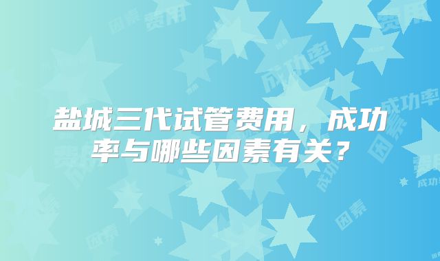 盐城三代试管费用，成功率与哪些因素有关？