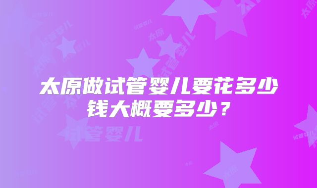 太原做试管婴儿要花多少钱大概要多少？
