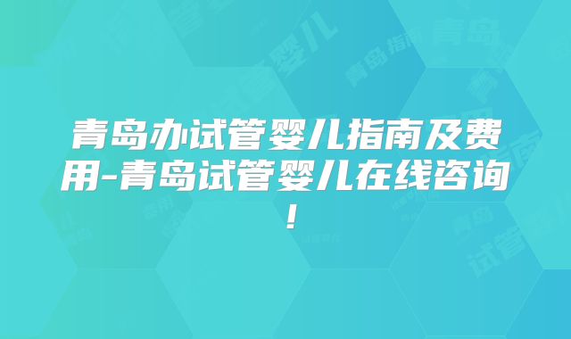 青岛办试管婴儿指南及费用-青岛试管婴儿在线咨询！