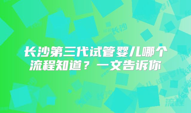 长沙第三代试管婴儿哪个流程知道？一文告诉你