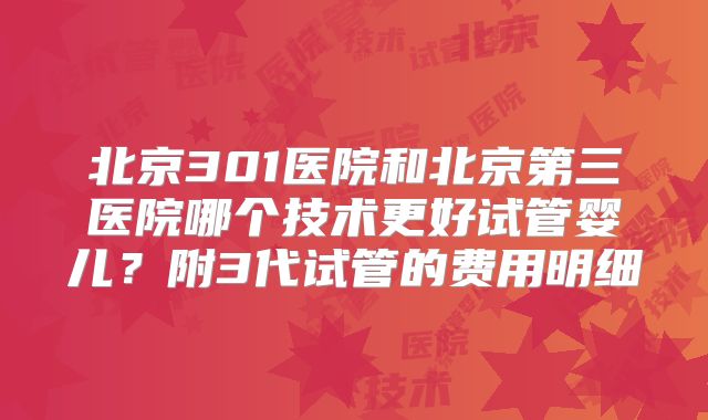 北京301医院和北京第三医院哪个技术更好试管婴儿？附3代试管的费用明细
