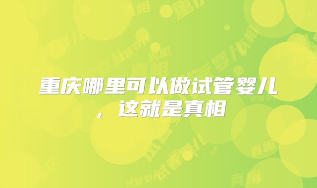 重庆哪里可以做试管婴儿，这就是真相