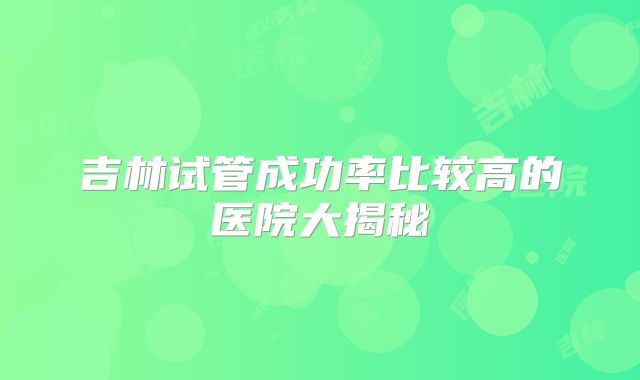 吉林试管成功率比较高的医院大揭秘
