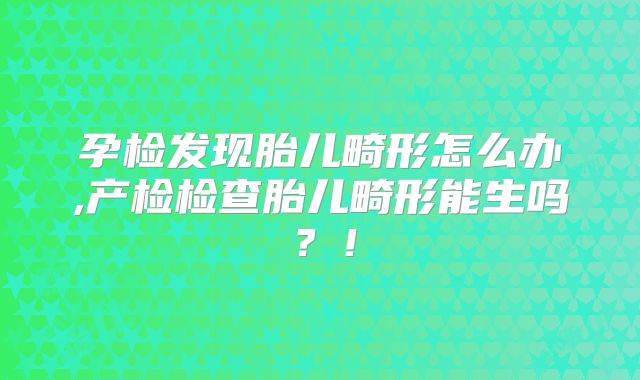孕检发现胎儿畸形怎么办,产检检查胎儿畸形能生吗？！