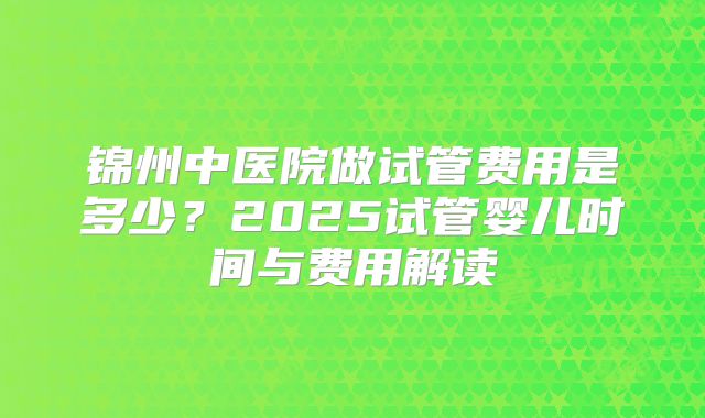 锦州中医院做试管费用是多少？2025试管婴儿时间与费用解读