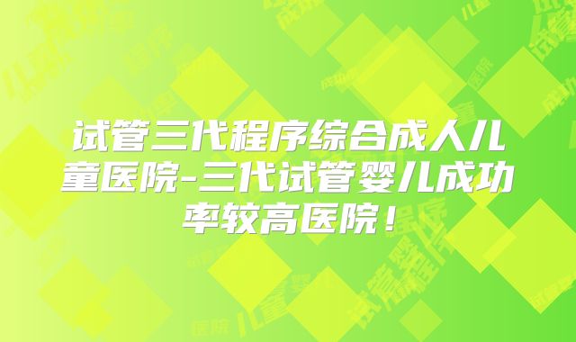 试管三代程序综合成人儿童医院-三代试管婴儿成功率较高医院！