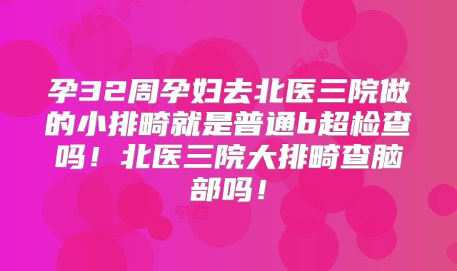 孕32周孕妇去北医三院做的小排畸就是普通b超检查吗！北医三院大排畸查脑部吗！