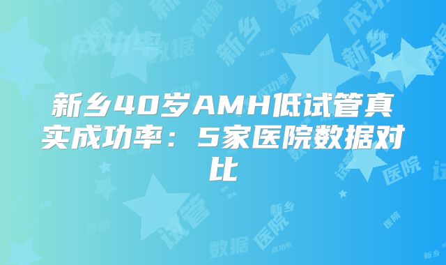 新乡40岁AMH低试管真实成功率：5家医院数据对比