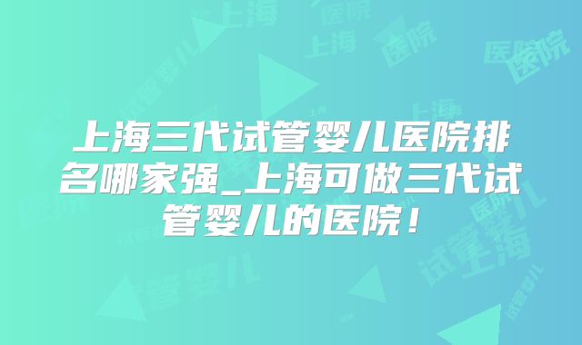 上海三代试管婴儿医院排名哪家强_上海可做三代试管婴儿的医院！