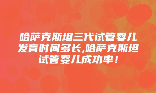 哈萨克斯坦三代试管婴儿发育时间多长,哈萨克斯坦试管婴儿成功率！