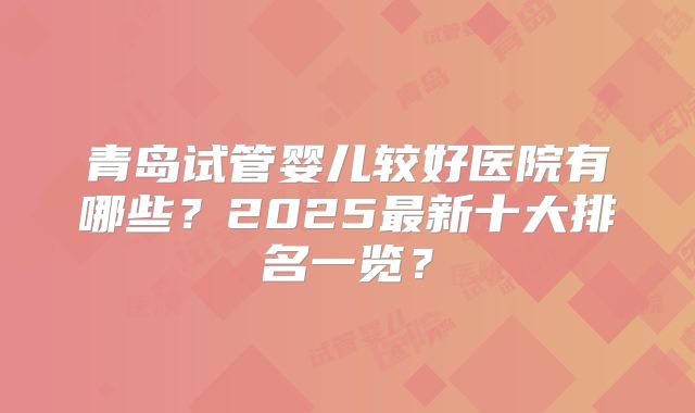 青岛试管婴儿较好医院有哪些?2025最新十大排名一览?