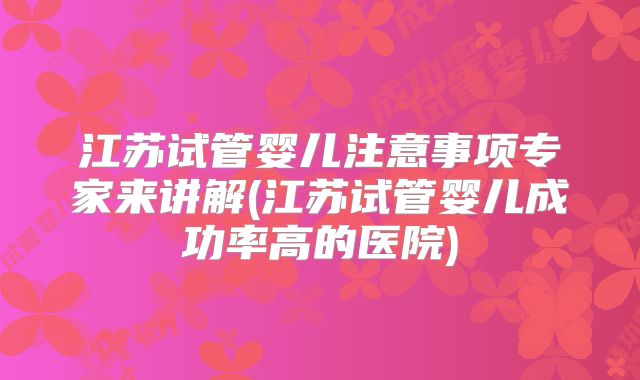 江苏试管婴儿注意事项专家来讲解(江苏试管婴儿成功率高的医院)