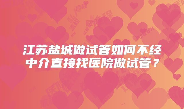 江苏盐城做试管如何不经中介直接找医院做试管？